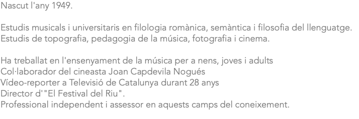 Nascut l'any 1949. Estudis musicals i universitaris en filologia romànica, semàntica i filosofia del llenguatge. Estudis de topografia, pedagogia de la música, fotografia i cinema. Ha treballat en l'ensenyament de la música per a nens, joves i adults Col·laborador del cineasta Joan Capdevila Nogués Vídeo-reporter a Televisió de Catalunya durant 28 anys Director d'"El Festival del Riu". Professional independent i assessor en aquests camps del coneixement. 