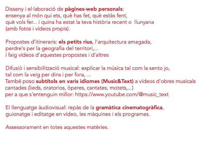  Disseny i el·laboració de pàgines-web personals: ensenya al món qui ets, què has fet, què estàs fent, què vols fer... i quina ha estat la teva història recent o llunyana (amb fotos i vídeos propis). Propostes d'itineraris: els petits rius, l'arquitectura amagada, perdre's per la geografia del territori,... i faig vídeos d'aquestes propostes i d'altres Difusió i sensibilització musical: explicar la música tal com la sento jo, tal com la veig per dins i per fora, ... També poso subtítols en varis idiomes (Music&Text) a vídeos d'obres musicals cantades (lieds, oratorios, òperes, cantates, motets,...) per a que s'entenguin millor: https://www.youtube.com/@music_text El llenguatge àudiovisual: repàs de la gramàtica cinematogràfica, guionatge i editatge en vídeo, les màquines i els programes. Assessorament en totes aquestes matèries. 