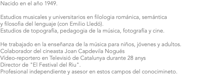 Nacido en el año 1949. Estudios musicales y universitarios en filologia románica, semántica y filosofia del lenguaje (con Emilio Lledó). Estudios de topografía, pedagogia de la música, fotografía y cine. He trabajado en la enseñanza de la música para niños, jóvenes y adultos. Colaborador del cineasta Joan Capdevila Nogués Vídeo-reportero en Televisió de Catalunya durante 28 anys Director de "El Festival del Riu". Profesional independiente y asesor en estos campos del conocimineto.