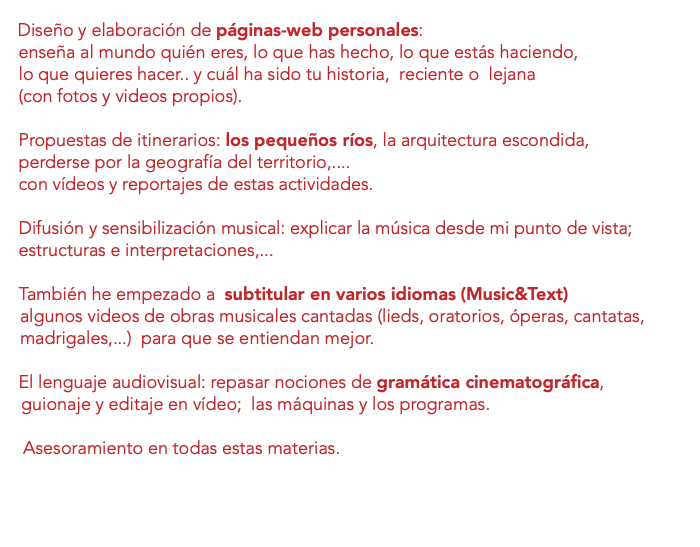  Diseño y elaboración de páginas-web personales: enseña al mundo quién eres, lo que has hecho, lo que estás haciendo, lo que quieres hacer.. y cuál ha sido tu historia, reciente o lejana (con fotos y videos propios). Propuestas de itinerarios: los pequeños ríos, la arquitectura escondida, perderse por la geografía del territorio,.... con vídeos y reportajes de estas actividades. Difusión y sensibilización musical: explicar la música desde mi punto de vista; estructuras e interpretaciones,... También he empezado a subtitular en varios idiomas (Music&Text) algunos videos de obras musicales cantadas (lieds, oratorios, óperas, cantatas, madrigales,...) para que se entiendan mejor. El lenguaje audiovisual: repasar nociones de gramática cinematográfica, guionaje y editaje en vídeo; las máquinas y los programas. Asesoramiento en todas estas materias. 