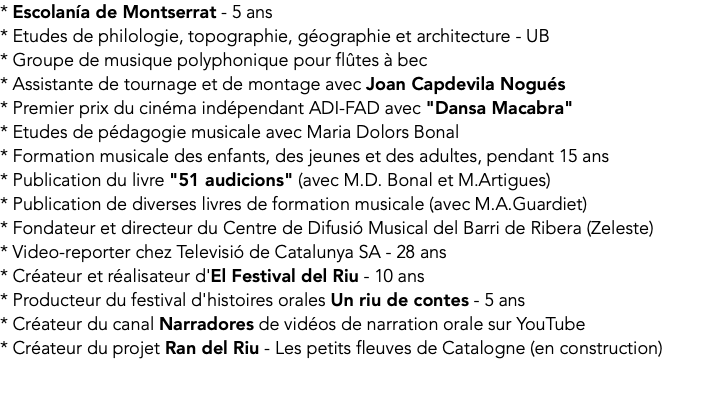 * Escolanía de Montserrat - 5 ans * Etudes de philologie, topographie, géographie et architecture - UB * Groupe de musique polyphonique pour flûtes à bec * Assistante de tournage et de montage avec Joan Capdevila Nogués * Premier prix du cinéma indépendant ADI-FAD avec "Dansa Macabra" * Etudes de pédagogie musicale avec Maria Dolors Bonal * Formation musicale des enfants, des jeunes et des adultes, pendant 15 ans * Publication du livre "51 audicions" (avec M.D. Bonal et M.Artigues) * Publication de diverses livres de formation musicale (avec M.A.Guardiet) * Fondateur et directeur du Centre de Difusió Musical del Barri de Ribera (Zeleste) * Video-reporter chez Televisió de Catalunya SA - 28 ans * Créateur et réalisateur d'El Festival del Riu - 10 ans * Producteur du festival d'histoires orales Un riu de contes - 5 ans * Créateur du canal Narradores de vidéos de narration orale sur YouTube * Créateur du projet Ran del Riu - Les petits fleuves de Catalogne (en construction) 