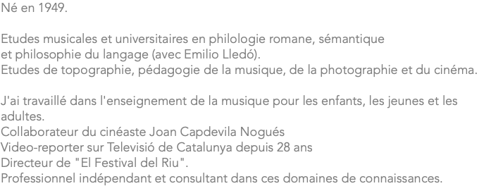 Né en 1949. Etudes musicales et universitaires en philologie romane, sémantique et philosophie du langage (avec Emilio Lledó). Etudes de topographie, pédagogie de la musique, de la photographie et du cinéma. J'ai travaillé dans l'enseignement de la musique pour les enfants, les jeunes et les adultes. Collaborateur du cinéaste Joan Capdevila Nogués Video-reporter sur Televisió de Catalunya depuis 28 ans Directeur de "El Festival del Riu". Professionnel indépendant et consultant dans ces domaines de connaissances.