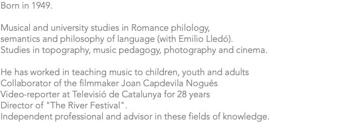 Born in 1949. Musical and university studies in Romance philology, semantics and philosophy of language (with Emilio Lledó). Studies in topography, music pedagogy, photography and cinema. He has worked in teaching music to children, youth and adults Collaborator of the filmmaker Joan Capdevila Nogués Video-reporter at Televisió de Catalunya for 28 years Director of "The River Festival". Independent professional and advisor in these fields of knowledge.